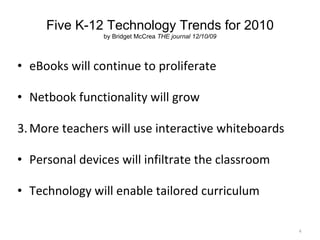 Five K-12 Technology Trends for 2010 by Bridget McCrea  THE journal 12/10/09 eBooks will continue to proliferate Netbook functionality will grow More teachers will use interactive whiteboards Personal devices will infiltrate the classroom Technology will enable tailored curriculum 