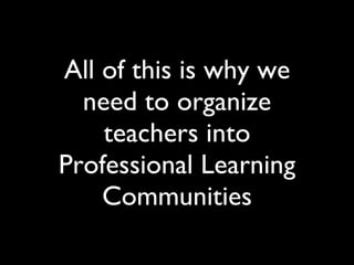 All of this is why we need to organize teachers into Professional Learning Communities 