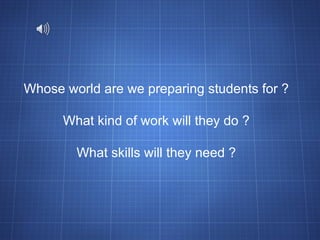 Whose world are we preparing students for ? What kind of work will they do ? What skills will they need ? 