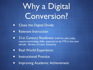 Why a Digital Conversion? Close the Digital Divide Relevant Instruction 21st Century Readiness  (Half the jobs today require technology skills, expected to be 77% in the next decade - Bureau of Labor Statistics) Real World Experience Instructional Practice Improving Academic Achievement 