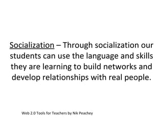 Socialization  – Through socialization our students can use the language and skills they are learning to build networks and develop relationships with real people. Web 2.0 Tools for Teachers by Nik Peachey 