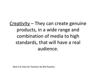 Creativity  – They can create genuine products, in a wide range and combination of media to high standards, that will have a real audience. Web 2.0 Tools for Teachers by Nik Peachey 
