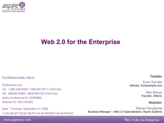 Web 2.0 for the Enterprise Panelists: Euan Semple Director, Euansemple.com Alan Moore Founder, SMLXL Moderator: Elango Kanagaraji Business Manager – Web 2.0 Specialization, Aspire Systems For Webinar Audio, Dial in: Conference Line US:  1 888 436 6494/ 1 866 581 2411 (Toll Free) UK:  08000518866/  08081681734 (Toll Free) Audio Conference ID: 26455866 Webinar ID: 785-755-904 Date : Thursday, September 3 rd , 2009   11:00 AM ET/ 08:00 AM PT/ 04:00 PM BST/ 08:30 PM IST 