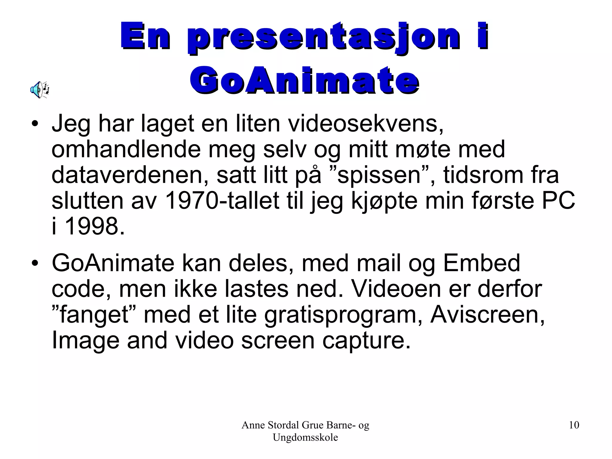 En presentasjon i GoAnimate Jeg har laget en liten videosekvens, omhandlende meg selv og mitt møte med dataverdenen, satt litt på ”spissen”, tidsrom fra slutten av 1970-tallet til jeg kjøpte min første PC i 1998.  GoAnimate kan deles, med mail og Embed code, men ikke lastes ned. Videoen er derfor ”fanget” med et lite gratisprogram, Aviscreen, Image and video screen capture. Anne Stordal Grue Barne- og Ungdomsskole 