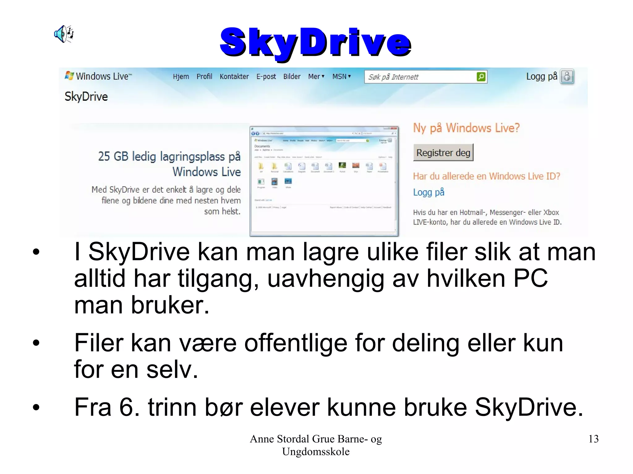 SkyDrive I SkyDrive kan man lagre ulike filer slik at man alltid har tilgang, uavhengig av hvilken PC man bruker. Filer kan være offentlige for deling eller kun for en selv. Fra 6. trinn bør elever kunne bruke SkyDrive. Anne Stordal Grue Barne- og Ungdomsskole 