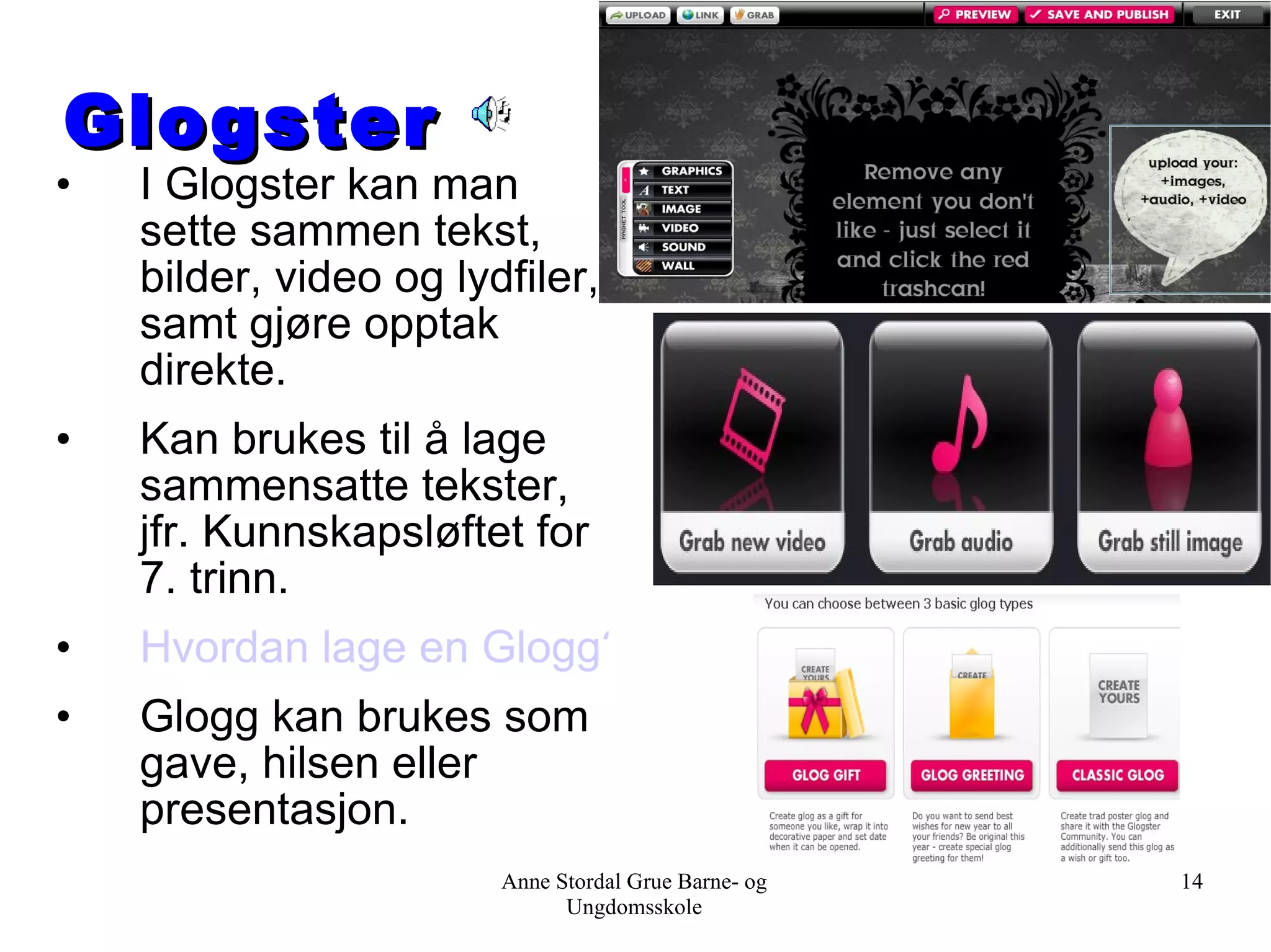Glogster I Glogster kan man sette sammen tekst, bilder, video og lydfiler, samt gjøre opptak direkte. Kan brukes til å lage sammensatte tekster, jfr. Kunnskapsløftet for 7. trinn. Hvordan lage en Glogg? Glogg kan brukes som gave, hilsen eller presentasjon.  Anne Stordal Grue Barne- og Ungdomsskole 