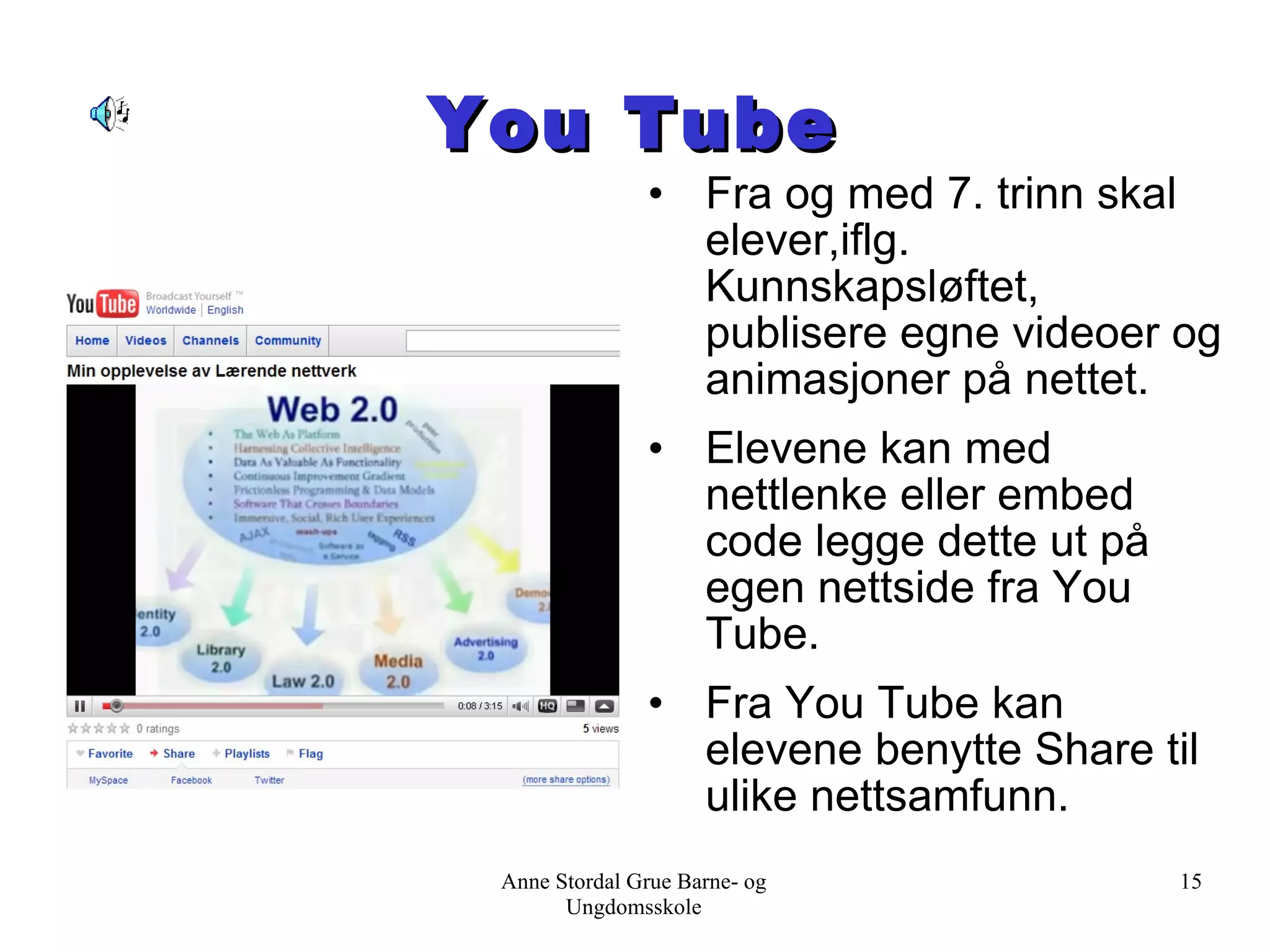 You Tube Fra og med 7. trinn skal elever,iflg. Kunnskapsløftet, publisere egne videoer og animasjoner på nettet. Elevene kan med nettlenke eller embed code legge dette ut på egen nettside fra You Tube. Fra You Tube kan elevene benytte Share til ulike nettsamfunn. Anne Stordal Grue Barne- og Ungdomsskole 