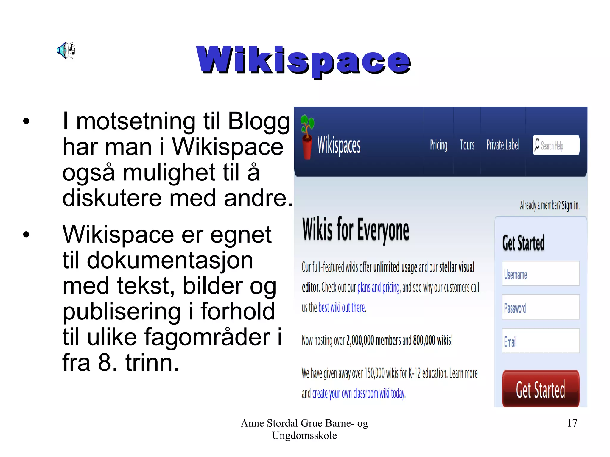 Wikispace I motsetning til Blogg har man i Wikispace også mulighet til å diskutere med andre. Wikispace er egnet til dokumentasjon med tekst, bilder og publisering i forhold til ulike fagområder i fra 8. trinn. Anne Stordal Grue Barne- og Ungdomsskole 