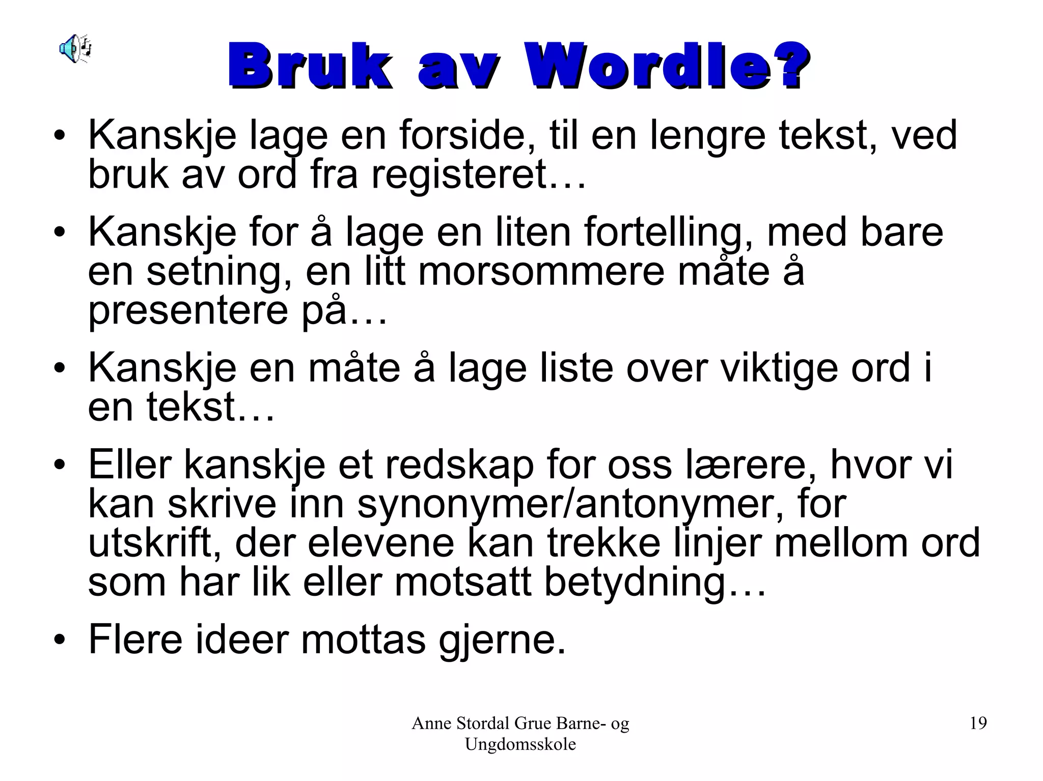 Bruk av Wordle? Kanskje lage en forside, til en lengre tekst, ved bruk av ord fra registeret… Kanskje for å lage en liten fortelling, med bare en setning, en litt morsommere måte å presentere på… Kanskje en måte å lage liste over viktige ord i en tekst… Eller kanskje et redskap for oss lærere, hvor vi kan skrive inn synonymer/antonymer, for utskrift, der elevene kan trekke linjer mellom ord som har lik eller motsatt betydning… Flere ideer mottas gjerne. Anne Stordal Grue Barne- og Ungdomsskole 