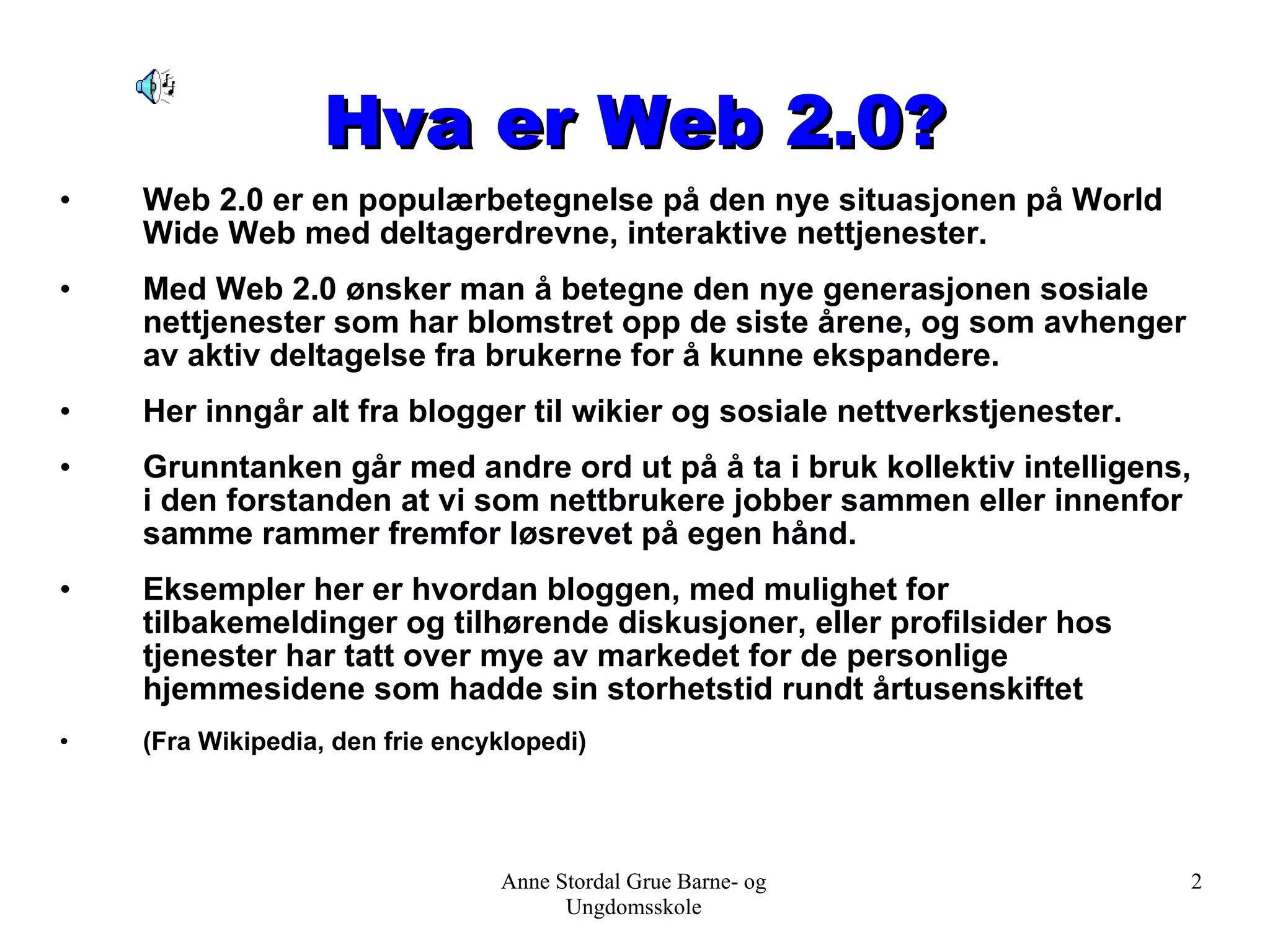 Hva er Web 2.0? Web 2.0 er en populærbetegnelse på den nye situasjonen på World Wide Web med deltagerdrevne, interaktive nettjenester. Med Web 2.0 ønsker man å betegne den nye generasjonen sosiale nettjenester som har blomstret opp de siste årene, og som avhenger av aktiv deltagelse fra brukerne for å kunne ekspandere.  Her inngår alt fra blogger til wikier og sosiale nettverkstjenester.  Grunntanken går med andre ord ut på å ta i bruk kollektiv intelligens, i den forstanden at vi som nettbrukere jobber sammen eller innenfor samme rammer fremfor løsrevet på egen hånd.  Eksempler her er hvordan bloggen, med mulighet for tilbakemeldinger og tilhørende diskusjoner, eller profilsider hos tjenester har tatt over mye av markedet for de personlige hjemmesidene som hadde sin storhetstid rundt årtusenskiftet (Fra Wikipedia, den frie encyklopedi) Anne Stordal Grue Barne- og Ungdomsskole 