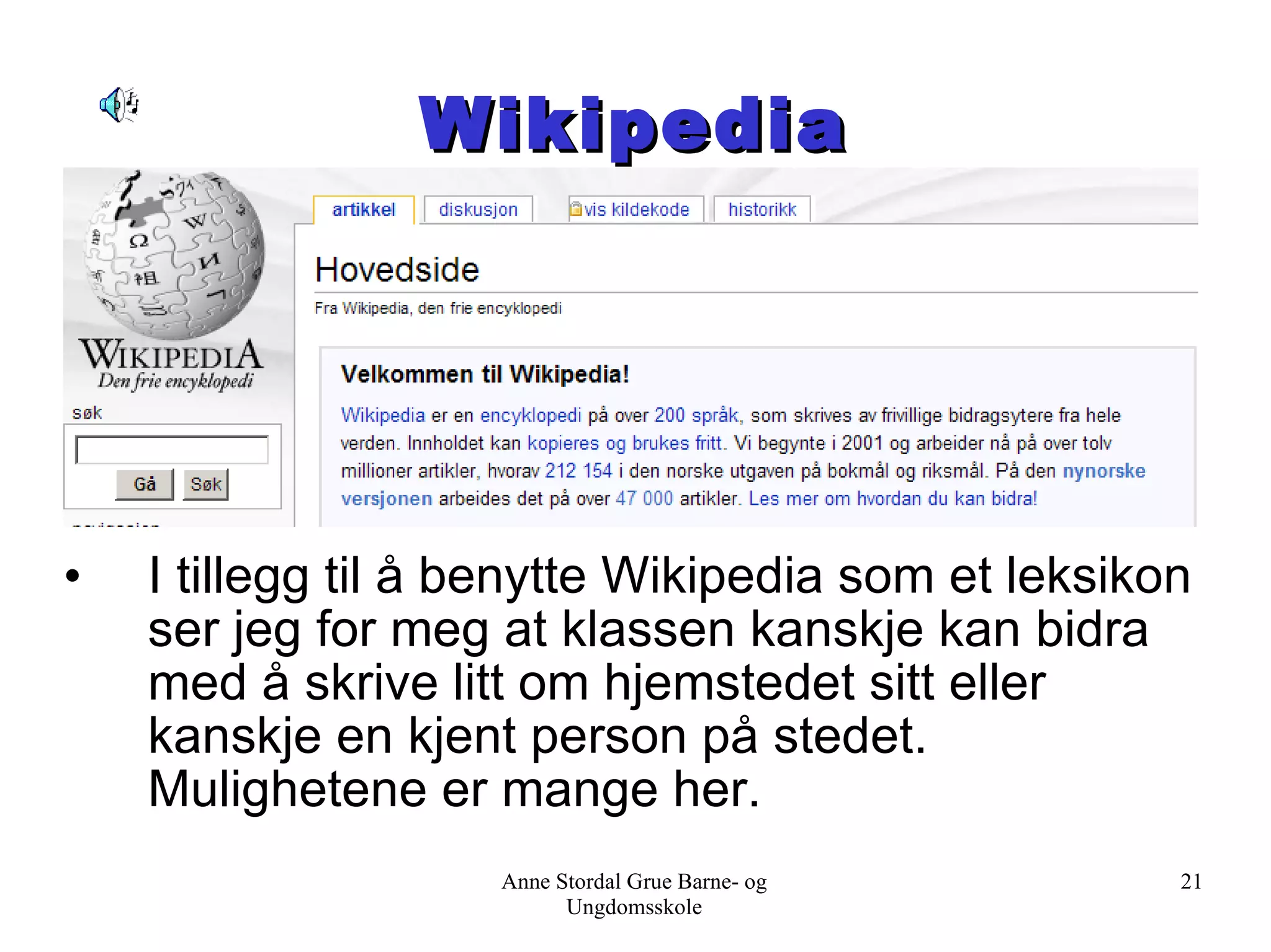 Wikipedia I tillegg til å benytte Wikipedia som et leksikon ser jeg for meg at klassen kanskje kan bidra med å skrive litt om hjemstedet sitt eller kanskje en kjent person på stedet. Mulighetene er mange her. Anne Stordal Grue Barne- og Ungdomsskole 