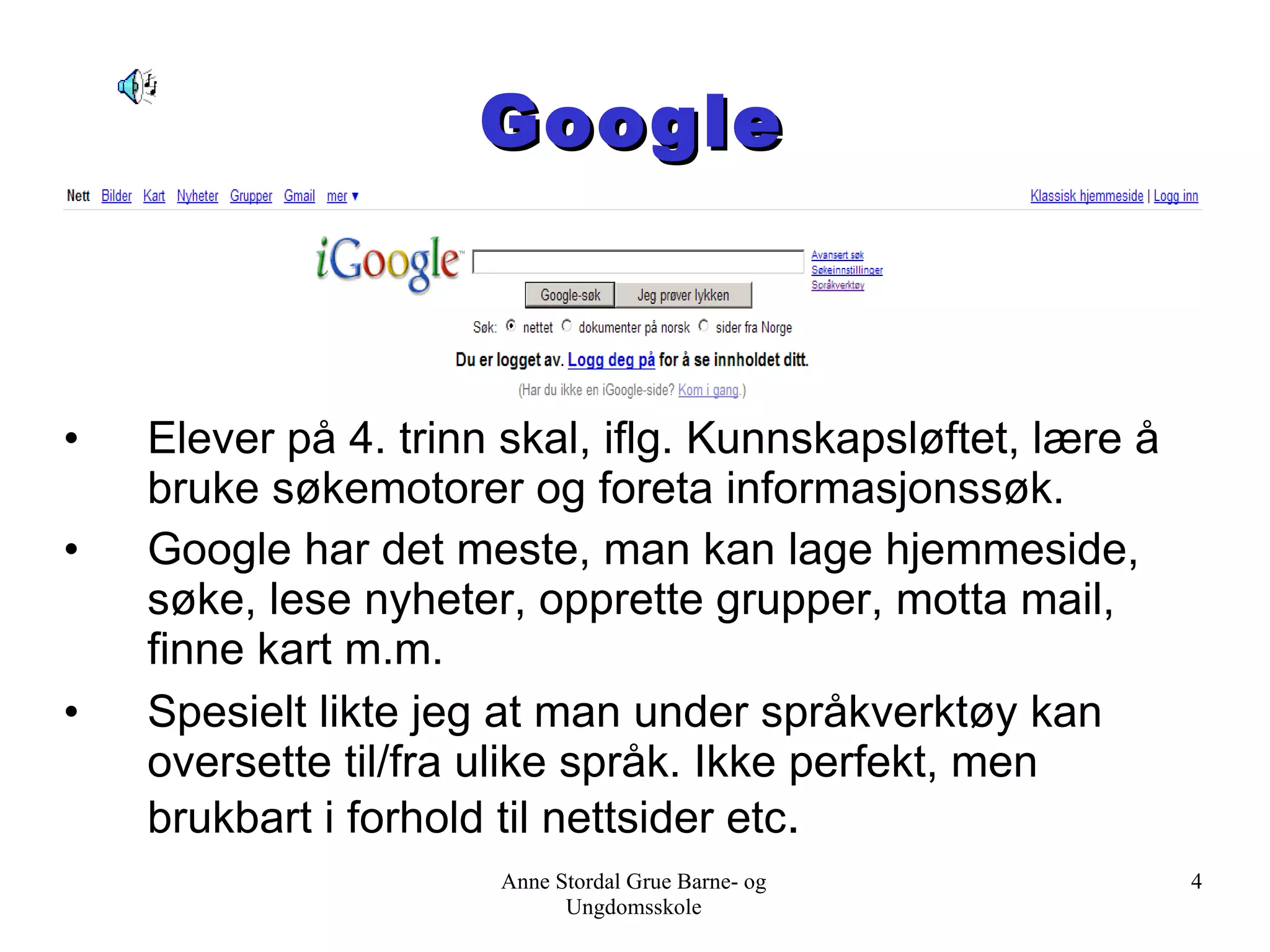 Google Elever på 4. trinn skal, iflg. Kunnskapsløftet, lære å bruke søkemotorer og foreta informasjonssøk.  Google har det meste, man kan lage hjemmeside, søke, lese nyheter, opprette grupper, motta mail, finne kart m.m.  Spesielt likte jeg at man under språkverktøy kan oversette til/fra ulike språk. Ikke perfekt, men brukbart i forhold til nettsider etc . Anne Stordal Grue Barne- og Ungdomsskole 