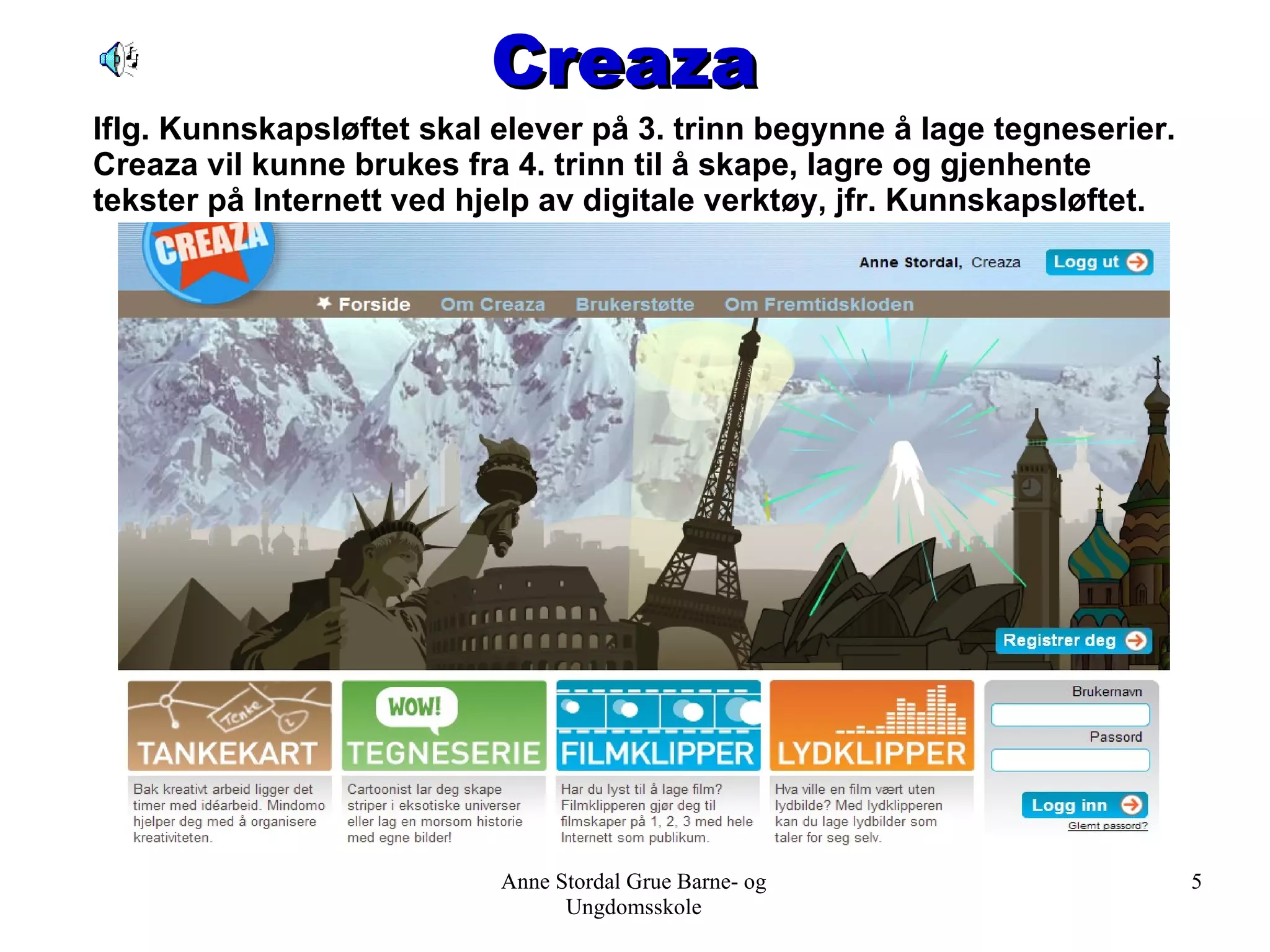 Creaza Anne Stordal Grue Barne- og Ungdomsskole Iflg. Kunnskapsløftet skal elever på 3. trinn begynne å lage tegneserier. Creaza vil kunne brukes fra 4. trinn til å skape, lagre og gjenhente tekster på Internett ved hjelp av digitale verktøy, jfr. Kunnskapsløftet. 