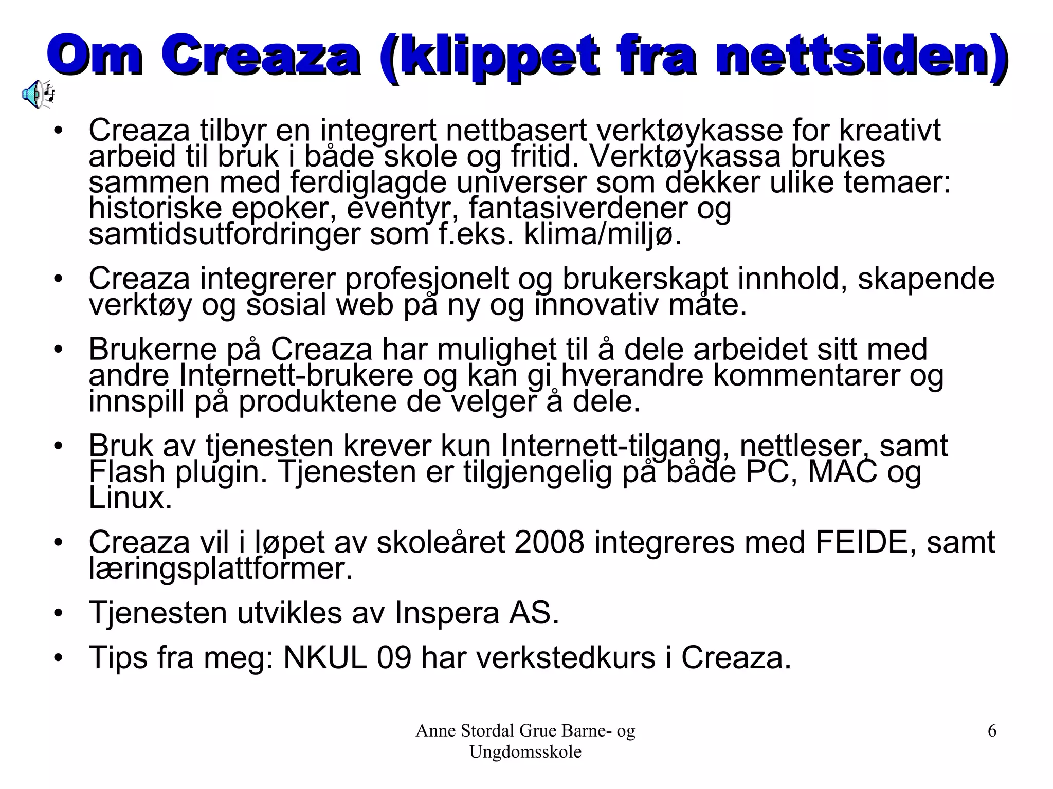 Om Creaza (klippet fra nettsiden) Creaza tilbyr en integrert nettbasert verktøykasse for kreativt arbeid til bruk i både skole og fritid. Verktøykassa brukes sammen med ferdiglagde universer som dekker ulike temaer: historiske epoker, eventyr, fantasiverdener og samtidsutfordringer som f.eks. klima/miljø. Creaza integrerer profesjonelt og brukerskapt innhold, skapende verktøy og sosial web på ny og innovativ måte. Brukerne på Creaza har mulighet til å dele arbeidet sitt med andre Internett-brukere og kan gi hverandre kommentarer og innspill på produktene de velger å dele. Bruk av tjenesten krever kun Internett-tilgang, nettleser, samt Flash plugin. Tjenesten er tilgjengelig på både PC, MAC og Linux. Creaza vil i løpet av skoleåret 2008 integreres med FEIDE, samt læringsplattformer. Tjenesten utvikles av Inspera AS.  Tips fra meg: NKUL 09 har verkstedkurs i Creaza. Anne Stordal Grue Barne- og Ungdomsskole 