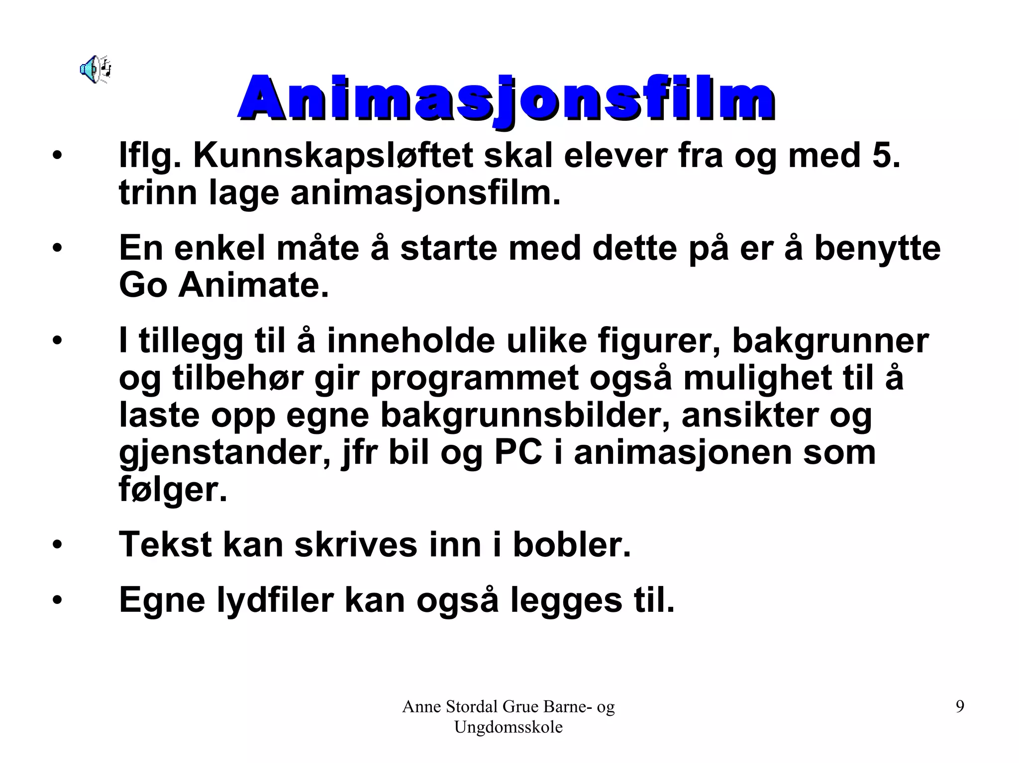 Animasjonsfilm Iflg. Kunnskapsløftet skal elever fra og med 5. trinn lage animasjonsfilm.  En enkel måte å starte med dette på er å benytte Go Animate.  I tillegg til å inneholde ulike figurer, bakgrunner og tilbehør gir programmet også mulighet til å laste opp egne bakgrunnsbilder, ansikter og gjenstander, jfr bil og PC i animasjonen som følger. Tekst kan skrives inn i bobler. Egne lydfiler kan også legges til. Anne Stordal Grue Barne- og Ungdomsskole 