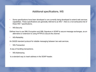 Additional specifications, WS Some specifications have been developed or are currently being developed to extend web services capabilities. These specifications are generally referred to as WS-*. Here is a non-exhaustive list of these WS-* specifications. WS-Security Defines how to use XML Encryption and XML Signature in SOAP to secure message exchanges, as an alternative or extension to using HTTPS to secure the channel. WS-Reliability An OASIS standard protocol for reliable messaging between two web services. WS-Transaction A way of handling transactions. WS-Addressing Is a standard way to insert address in the SOAP header.  