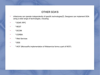 OTHER SOA'S chitectures can operate independently of specific technologies[7]. Designers can implement SOA using a wide range of technologies, including: * SOAP, RPC * REST * DCOM * CORBA * Web Services * DDS * WCF (Microsoft's implementation of Webservice forms a part of WCF) 