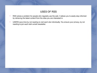 USES OF RSS RSS solves a problem for people who regularly use the web. It allows you to easily stay informed by retrieving the latest content from the sites you are interested in.  USERS save time by not needing to visit each site individually. You ensure your privacy, by not needing to join each site's email newsletter.  