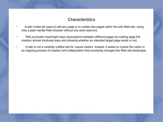 Characteristics A wiki invites all users to edit any page or to create new pages within the wiki Web site, using only a plain-vanilla Web browser without any extra add-ons. Wiki promotes meaningful topic associations between different pages by making page link creation almost intuitively easy and showing whether an intended target page exists or not. A wiki is not a carefully crafted site for casual visitors. Instead, it seeks to involve the visitor in an ongoing process of creation and collaboration that constantly changes the Web site landscape. 