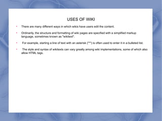 USES OF WIKI There are many different ways in which wikis have users edit the content.  Ordinarily, the structure and formatting of wiki pages are specified with a simplified markup language, sometimes known as "wikitext". For example, starting a line of text with an asterisk ("*") is often used to enter it in a bulleted list. The style and syntax of wikitexts can vary greatly among wiki implementations, some of which also allow HTML tags.  