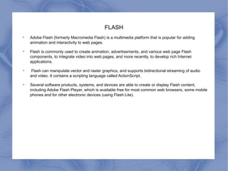 FLASH Adobe Flash (formerly Macromedia Flash) is a multimedia platform that is popular for adding animation and interactivity to web pages.  Flash is commonly used to create animation, advertisements, and various web page Flash components, to integrate video into web pages, and more recently, to develop rich Internet applications. Flash can manipulate vector and raster graphics, and supports bidirectional streaming of audio and video. It contains a scripting language called ActionScript.  Several software products, systems, and devices are able to create or display Flash content, including Adobe Flash Player, which is available free for most common web browsers, some mobile phones and for other electronic devices (using Flash Lite). 