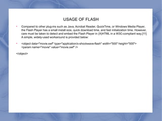 USAGE OF FLASH Compared to other plug-ins such as Java, Acrobat Reader, QuickTime, or Windows Media Player, the Flash Player has a small install size, quick download time, and fast initialization time. However, care must be taken to detect and embed the Flash Player in (X)HTML in a W3C-compliant way.[11] A simple, widely-used workaround is provided below: <object data="movie.swf" type="application/x-shockwave-flash" width="500" height="500">  <param name="movie" value="movie.swf" /> </object> 
