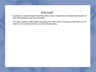 POD CAST A podcast is a series of digital media files (either audio or video) that are released episodically and often downloaded through web syndication. The mode of delivery differentiates podcasting from other means of accessing media files over the Internet, such as direct download, or streamed webcasting. 