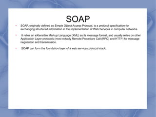 SOAP SOAP, originally defined as Simple Object Access Protocol, is a protocol specification for exchanging structured information in the implementation of Web Services in computer networks. It relies on eXtensible Markup Language (XML) as its message format, and usually relies on other Application Layer protocols (most notably Remote Procedure Call (RPC) and HTTP) for message negotiation and transmission. SOAP can form the foundation layer of a web services protocol stack, 
