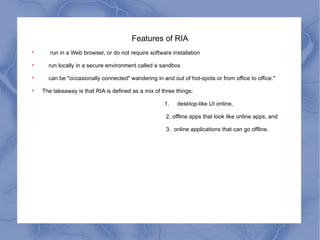 Features of RIA run in a Web browser, or do not require software installation run locally in a secure environment called a sandbox can be "occasionally connected" wandering in and out of hot-spots or from office to office." The takeaway is that RIA is defined as a mix of three things:  1.  desktop-like UI online,  2. offline apps that look like online apps, and 3.  online applications that can go offline. 