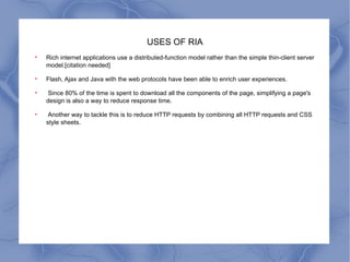 USES OF RIA Rich internet applications use a distributed-function model rather than the simple thin-client server model.[citation needed] Flash, Ajax and Java with the web protocols have been able to enrich user experiences. Since 80% of the time is spent to download all the components of the page, simplifying a page's design is also a way to reduce response time. Another way to tackle this is to reduce HTTP requests by combining all HTTP requests and CSS style sheets. 