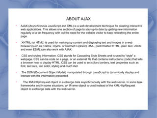 ABOUT AJAX AJAX (Asynchronous JavaScript and XML) is a web development technique for creating interactive web applications. This allows one section of page to stay up to date by getting new information regularly at a set frequency with out the need for the website visitor to keep refreshing the entire page. XHTML (or HTML) is used for marking up content and displaying text and images in a web browser (such as Firefox, Opera, or Internet Explorer). XML, preformatted HTML, plain text, JSON and even EBML can also work with AJAX CSS and styling information. CSS stands for Cascading Style Sheets and is used to "style" a webpage. CSS can be code on a page, or an external file that contains instructions (code) that tells a browser how to display HTML. CSS can be used to set colors borders, text properties such as font, text size, text color, styling and much mor The DOM (Document Object Model) manipulated through JavaScript to dynamically display and interact with the information presented The XMLHttpRequest object to exchange data asynchronously with the web server. In some Ajax frameworks and in some situations, an IFrame object is used instead of the XMLHttpRequest object to exchange data with the web server. 