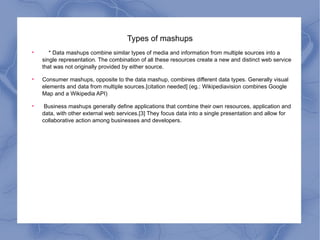 Types of mashups * Data mashups combine similar types of media and information from multiple sources into a single representation. The combination of all these resources create a new and distinct web service that was not originally provided by either source. Consumer mashups, opposite to the data mashup, combines different data types. Generally visual elements and data from multiple sources.[citation needed] (eg.: Wikipediavision combines Google Map and a Wikipedia API) Business mashups generally define applications that combine their own resources, application and data, with other external web services.[3] They focus data into a single presentation and allow for collaborative action among businesses and developers.  