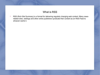 What is RSS RSS (Rich Site Summary) is a format for delivering regularly changing web content. Many news-related sites, weblogs and other online publishers syndicate their content as an RSS Feed to whoever wants it.  