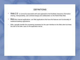 DEFINITIONS Web 2.0  is commonly associated with web applications that facilitate interactive information sharing, interoperability, user-centered design,and collaboration on the World Wide Web.  RIA: Rich Internet applications  are Web applications that have the features and functionality of traditional desktop applications.  RIAs  typically transfer the processing necessary for the user interface to the Web client but keep the bulk of the data  back on the application server. 