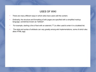 USES OF WIKI There are many different ways in which wikis have users edit the content.  Ordinarily, the structure and formatting of wiki pages are specified with a simplified markup language, sometimes known as "wikitext". For example, starting a line of text with an asterisk ("*") is often used to enter it in a bulleted list. The style and syntax of wikitexts can vary greatly among wiki implementations, some of which also allow HTML tags.  