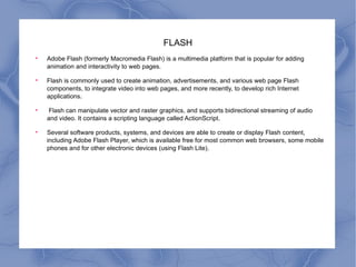 FLASH Adobe Flash (formerly Macromedia Flash) is a multimedia platform that is popular for adding animation and interactivity to web pages.  Flash is commonly used to create animation, advertisements, and various web page Flash components, to integrate video into web pages, and more recently, to develop rich Internet applications. Flash can manipulate vector and raster graphics, and supports bidirectional streaming of audio and video. It contains a scripting language called ActionScript.  Several software products, systems, and devices are able to create or display Flash content, including Adobe Flash Player, which is available free for most common web browsers, some mobile phones and for other electronic devices (using Flash Lite). 