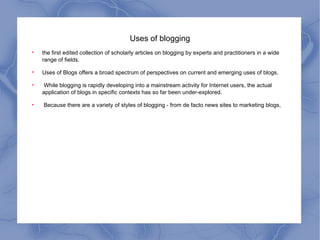 Uses of blogging the first edited collection of scholarly articles on blogging by experts and practitioners in a wide range of fields. Uses of Blogs offers a broad spectrum of perspectives on current and emerging uses of blogs. While blogging is rapidly developing into a mainstream activity for Internet users, the actual application of blogs in specific contexts has so far been under-explored. Because there are a variety of styles of blogging - from de facto news sites to marketing blogs, 