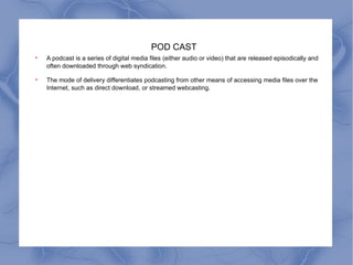 POD CAST A podcast is a series of digital media files (either audio or video) that are released episodically and often downloaded through web syndication. The mode of delivery differentiates podcasting from other means of accessing media files over the Internet, such as direct download, or streamed webcasting. 