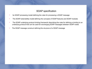 SOAP specification he SOAP processing model defining the rules for processing a SOAP message The SOAP extensibility model defining the concepts of SOAP features and SOAP modules The SOAP underlying protocol binding framework describing the rules for defining a binding to an underlying protocol that can be used for exchanging SOAP messages between SOAP nodes The SOAP message construct defining the structure of a SOAP message 