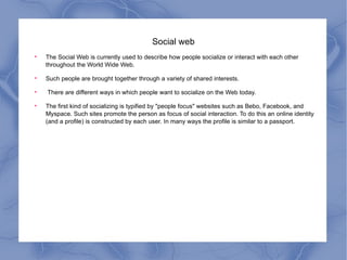 Social web The Social Web is currently used to describe how people socialize or interact with each other throughout the World Wide Web.  Such people are brought together through a variety of shared interests. There are different ways in which people want to socialize on the Web today.  The first kind of socializing is typified by "people focus" websites such as Bebo, Facebook, and Myspace. Such sites promote the person as focus of social interaction. To do this an online identity (and a profile) is constructed by each user. In many ways the profile is similar to a passport. 