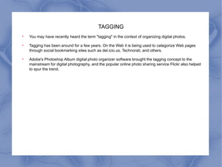 TAGGING You may have recently heard the term "tagging" in the context of organizing digital photos.  Tagging has been around for a few years. On the Web it is being used to categorize Web pages through social bookmarking sites such as del.icio.us, Technorati, and others.  Adobe's Photoshop Album digital photo organizer software brought the tagging concept to the mainstream for digital photography, and the popular online photo sharing service Flickr also helped to spur the trend.  