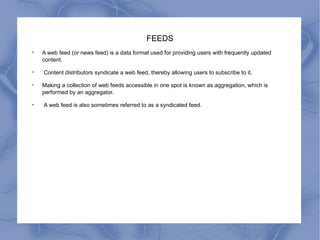 FEEDS A web feed (or news feed) is a data format used for providing users with frequently updated content. Content distributors syndicate a web feed, thereby allowing users to subscribe to it.  Making a collection of web feeds accessible in one spot is known as aggregation, which is performed by an aggregator. A web feed is also sometimes referred to as a syndicated feed. 
