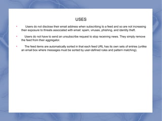 USES Users do not disclose their email address when subscribing to a feed and so are not increasing their exposure to threats associated with email: spam, viruses, phishing, and identity theft. Users do not have to send an unsubscribe request to stop receiving news. They simply remove the feed from their aggregator. The feed items are automatically sorted in that each feed URL has its own sets of entries (unlike an email box where messages must be sorted by user-defined rules and pattern matching). 