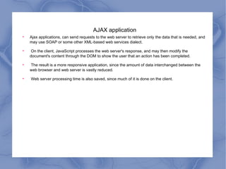 AJAX application Ajax applications, can send requests to the web server to retrieve only the data that is needed, and may use SOAP or some other XML-based web services dialect. On the client, JavaScript processes the web server's response, and may then modify the document's content through the DOM to show the user that an action has been completed. The result is a more responsive application, since the amount of data interchanged between the web browser and web server is vastly reduced. Web server processing time is also saved, since much of it is done on the client. 