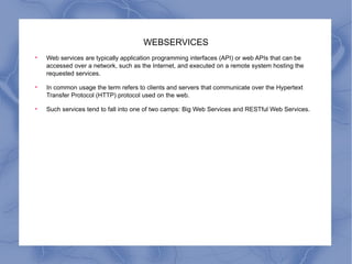 WEBSERVICES Web services are typically application programming interfaces (API) or web APIs that can be accessed over a network, such as the Internet, and executed on a remote system hosting the requested services. In common usage the term refers to clients and servers that communicate over the Hypertext Transfer Protocol (HTTP) protocol used on the web.  Such services tend to fall into one of two camps: Big Web Services and RESTful Web Services. 