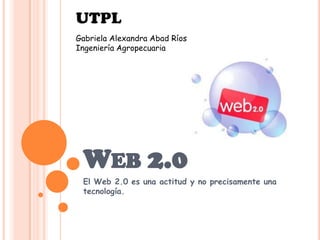 UTPL
Gabriela Alexandra Abad Ríos
Ingeniería Agropecuaria




 WEB 2.0
 El Web 2.0 es una actitud y no precisamente una
 tecnología.
 