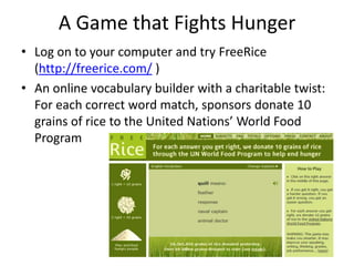 A Game that Fights Hunger Log on to your computer and try FreeRice (http://freerice.com/ ) An online vocabulary builder with a charitable twist: For each correct word match, sponsors donate 10 grains of rice to the United Nations’ World Food Program 
