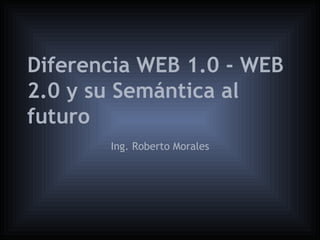 Diferencia WEB 1.0 - WEB
2.0 y su Semántica al
futuro
       Ing. Roberto Morales
 
