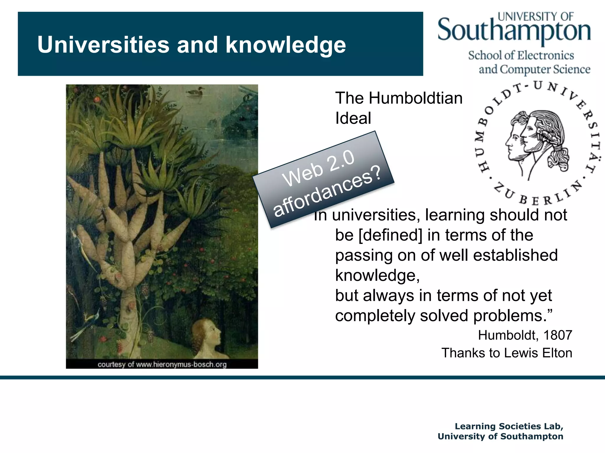 Universities and knowledge	The HumboldtianIdealIn universities, learning should not be [defined] in terms of the passing on of well established knowledge, but always in terms of not yet completely solved problems.”Humboldt, 1807Thanks to Lewis EltonAutumn 2009Web 2.0affordances?