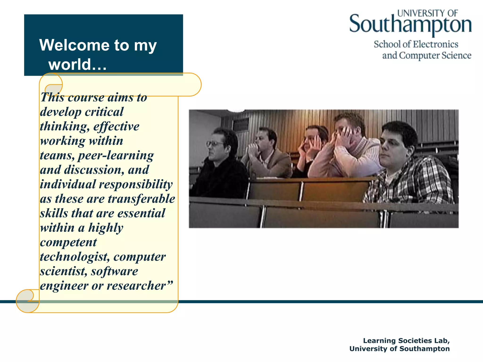 Welcome to my world…This course aims to develop critical thinking, effective working within teams, peer-learning and discussion, and individual responsibility as these are transferable skills that are essential within a highly competent technologist, computer scientist, software engineer or researcher”Autumn 2009